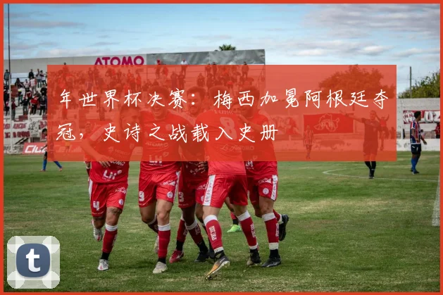 年世界杯决赛：梅西加冕阿根廷夺冠，史诗之战载入史册