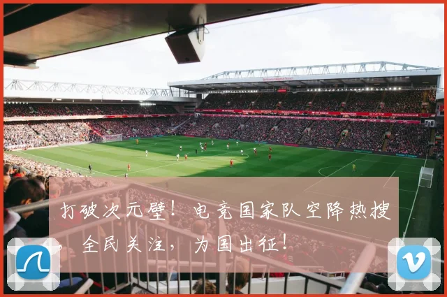 打破次元壁！电竞国家队空降热搜，全民关注，为国出征！