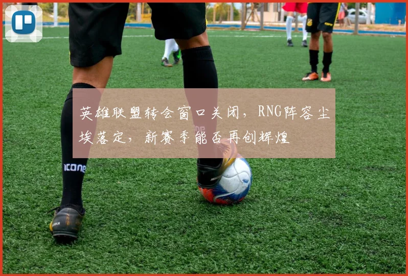 英雄联盟转会窗口关闭，RNG阵容尘埃落定，新赛季能否再创辉煌