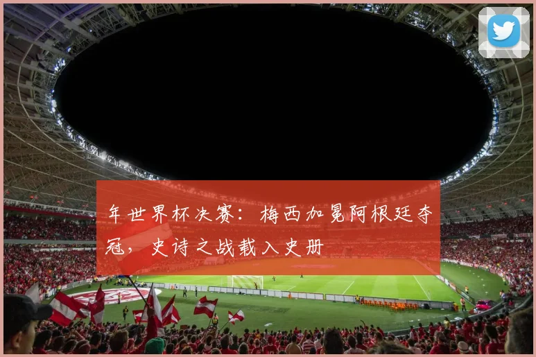 年世界杯决赛：梅西加冕阿根廷夺冠，史诗之战载入史册