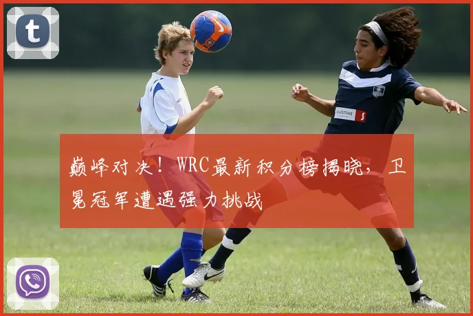 巅峰对决！WRC最新积分榜揭晓，卫冕冠军遭遇强力挑战