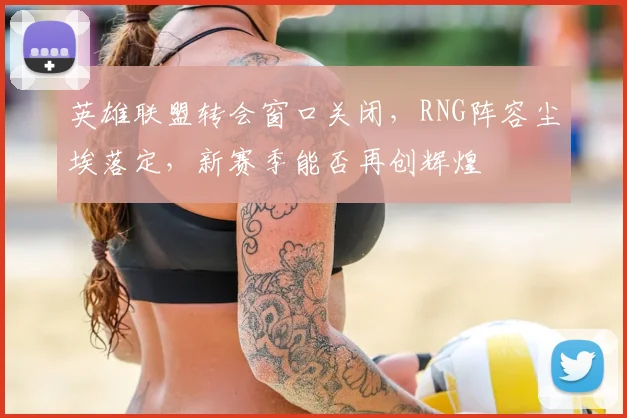 英雄联盟转会窗口关闭，RNG阵容尘埃落定，新赛季能否再创辉煌