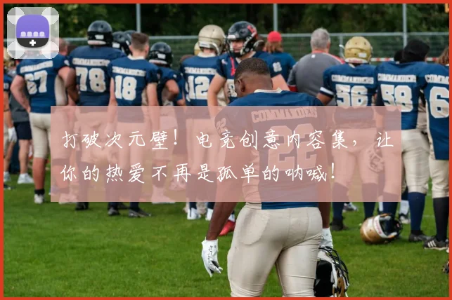 打破次元壁！电竞创意内容集，让你的热爱不再是孤单的呐喊！